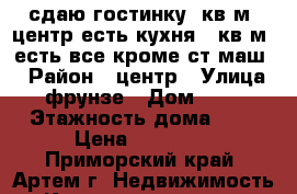 сдаю гостинку25кв.м.,центр,есть кухня5.5кв.м.,есть все.кроме ст.маш. › Район ­ центр › Улица ­ фрунзе › Дом ­ 54 › Этажность дома ­ 6 › Цена ­ 12 800 - Приморский край, Артем г. Недвижимость » Квартиры аренда   